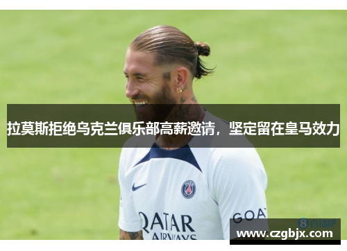 拉莫斯拒绝乌克兰俱乐部高薪邀请，坚定留在皇马效力