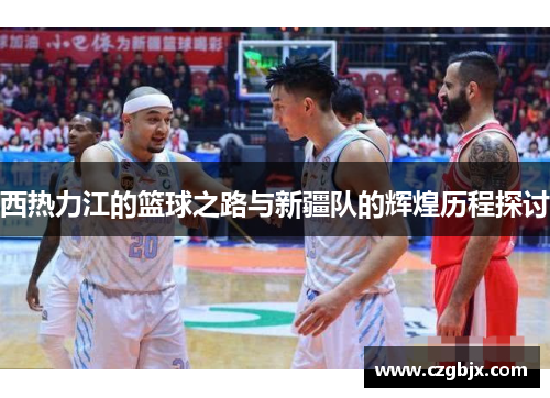 西热力江的篮球之路与新疆队的辉煌历程探讨